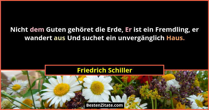 Nicht dem Guten gehöret die Erde, Er ist ein Fremdling, er wandert aus Und suchet ein unvergänglich Haus.... - Friedrich Schiller
