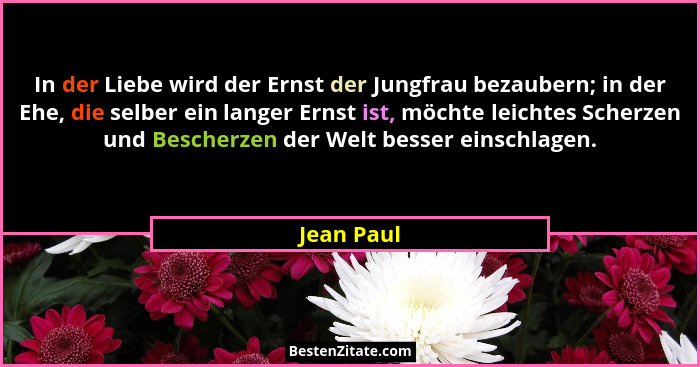 In der Liebe wird der Ernst der Jungfrau bezaubern; in der Ehe, die selber ein langer Ernst ist, möchte leichtes Scherzen und Bescherzen d... - Jean Paul
