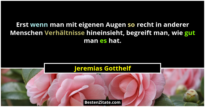 Erst wenn man mit eigenen Augen so recht in anderer Menschen Verhältnisse hineinsieht, begreift man, wie gut man es hat.... - Jeremias Gotthelf