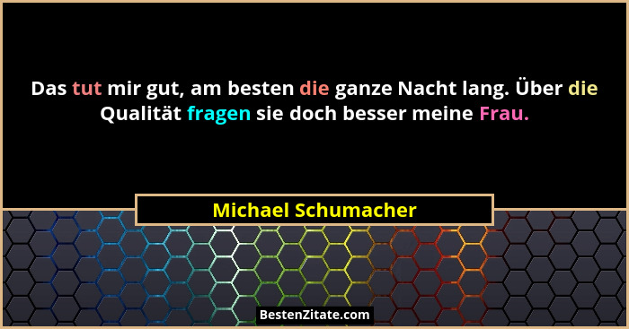Das tut mir gut, am besten die ganze Nacht lang. Über die Qualität fragen sie doch besser meine Frau.... - Michael Schumacher