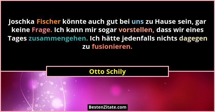 Joschka Fischer könnte auch gut bei uns zu Hause sein, gar keine Frage. Ich kann mir sogar vorstellen, dass wir eines Tages zusammengehe... - Otto Schily