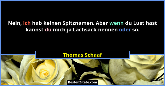 Nein, ich hab keinen Spitznamen. Aber wenn du Lust hast kannst du mich ja Lachsack nennen oder so.... - Thomas Schaaf