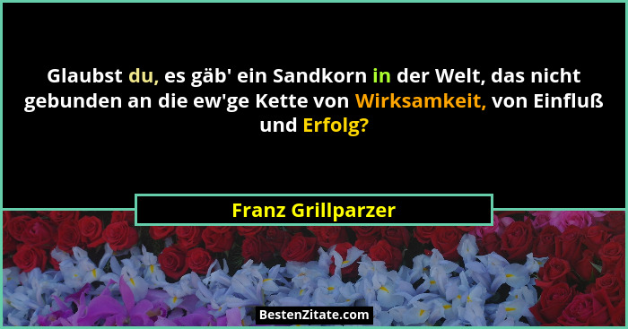Glaubst du, es gäb' ein Sandkorn in der Welt, das nicht gebunden an die ew'ge Kette von Wirksamkeit, von Einfluß und Erfol... - Franz Grillparzer