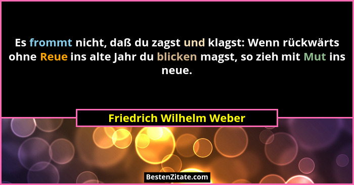 Es frommt nicht, daß du zagst und klagst: Wenn rückwärts ohne Reue ins alte Jahr du blicken magst, so zieh mit Mut ins neue.... - Friedrich Wilhelm Weber