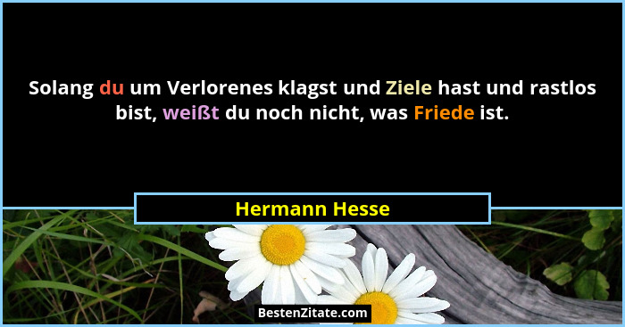 Solang du um Verlorenes klagst und Ziele hast und rastlos bist, weißt du noch nicht, was Friede ist.... - Hermann Hesse