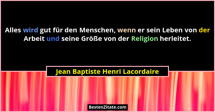 Alles wird gut für den Menschen, wenn er sein Leben von der Arbeit und seine Größe von der Religion herleitet.... - Jean Baptiste Henri Lacordaire