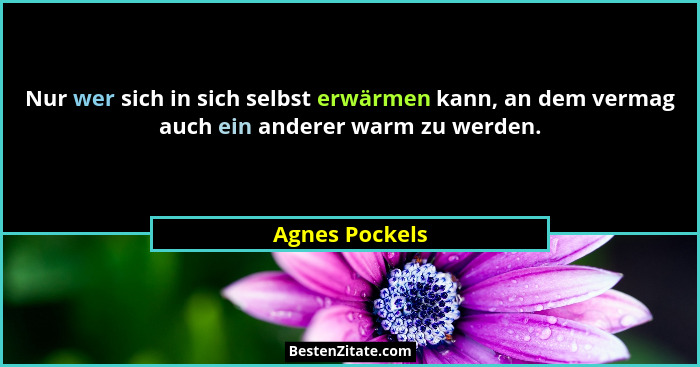 Nur wer sich in sich selbst erwärmen kann, an dem vermag auch ein anderer warm zu werden.... - Agnes Pockels