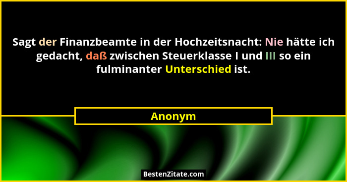 Sagt der Finanzbeamte in der Hochzeitsnacht: Nie hätte ich gedacht, daß zwischen Steuerklasse I und III so ein fulminanter Unterschied ist.... - Anonym