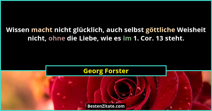 Wissen macht nicht glücklich, auch selbst göttliche Weisheit nicht, ohne die Liebe, wie es im 1. Cor. 13 steht.... - Georg Forster