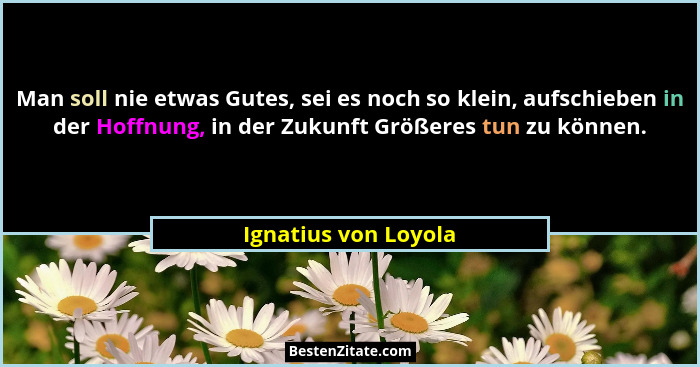 Man soll nie etwas Gutes, sei es noch so klein, aufschieben in der Hoffnung, in der Zukunft Größeres tun zu können.... - Ignatius von Loyola