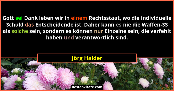 Gott sei Dank leben wir in einem Rechtsstaat, wo die individuelle Schuld das Entscheidende ist. Daher kann es nie die Waffen-SS als solc... - Jörg Haider