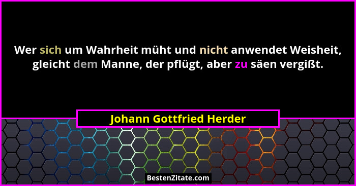 Wer sich um Wahrheit müht und nicht anwendet Weisheit, gleicht dem Manne, der pflügt, aber zu säen vergißt.... - Johann Gottfried Herder