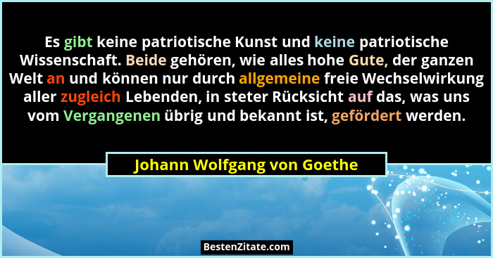 Es gibt keine patriotische Kunst und keine patriotische Wissenschaft. Beide gehören, wie alles hohe Gute, der ganzen Welt... - Johann Wolfgang von Goethe
