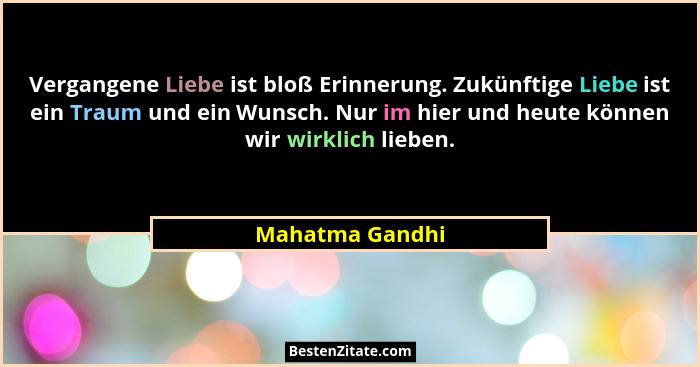 Vergangene Liebe ist bloß Erinnerung. Zukünftige Liebe ist ein Traum und ein Wunsch. Nur im hier und heute können wir wirklich lieben... - Mahatma Gandhi