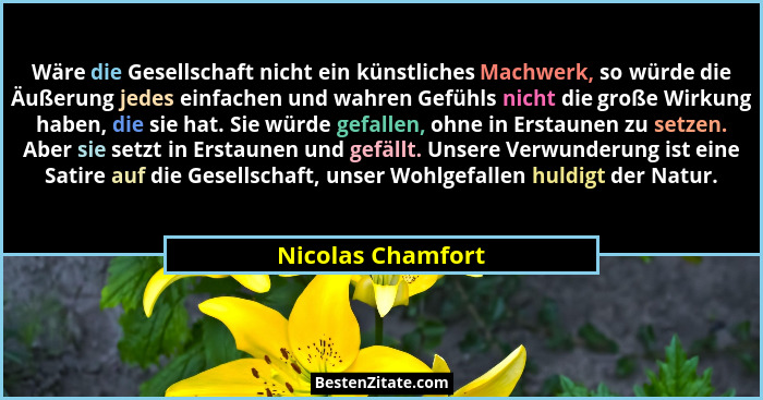 Wäre die Gesellschaft nicht ein künstliches Machwerk, so würde die Äußerung jedes einfachen und wahren Gefühls nicht die große Wirk... - Nicolas Chamfort