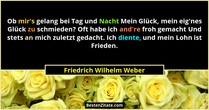 Ob mir's gelang bei Tag und Nacht Mein Glück, mein eig'nes Glück zu schmieden? Oft habe ich and're froh gemacht... - Friedrich Wilhelm Weber