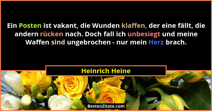 Ein Posten ist vakant, die Wunden klaffen, der eine fällt, die andern rücken nach. Doch fall ich unbesiegt und meine Waffen sind unge... - Heinrich Heine