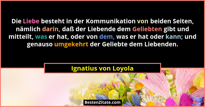 Die Liebe besteht in der Kommunikation von beiden Seiten, nämlich darin, daß der Liebende dem Geliebten gibt und mitteilt, was e... - Ignatius von Loyola