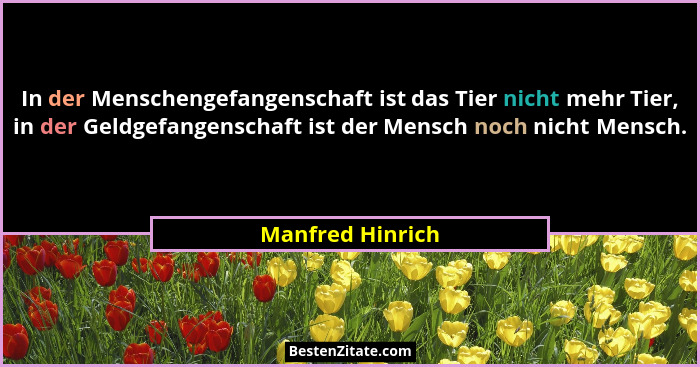 In der Menschengefangenschaft ist das Tier nicht mehr Tier, in der Geldgefangenschaft ist der Mensch noch nicht Mensch.... - Manfred Hinrich