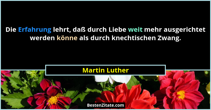 Die Erfahrung lehrt, daß durch Liebe weit mehr ausgerichtet werden könne als durch knechtischen Zwang.... - Martin Luther
