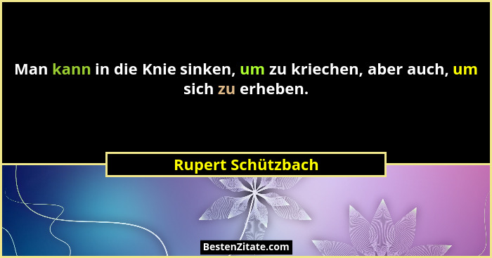 Man kann in die Knie sinken, um zu kriechen, aber auch, um sich zu erheben.... - Rupert Schützbach