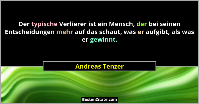Der typische Verlierer ist ein Mensch, der bei seinen Entscheidungen mehr auf das schaut, was er aufgibt, als was er gewinnt.... - Andreas Tenzer