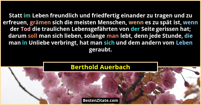 Statt im Leben freundlich und friedfertig einander zu tragen und zu erfreuen, grämen sich die meisten Menschen, wenn es zu spät is... - Berthold Auerbach