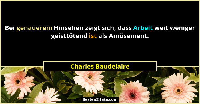 Bei genauerem Hinsehen zeigt sich, dass Arbeit weit weniger geisttötend ist als Amüsement.... - Charles Baudelaire