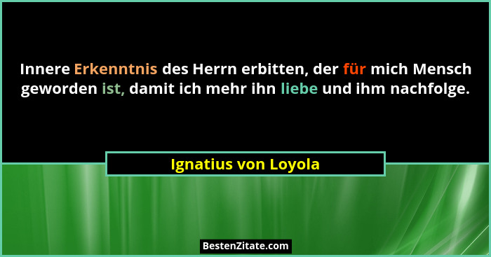 Innere Erkenntnis des Herrn erbitten, der für mich Mensch geworden ist, damit ich mehr ihn liebe und ihm nachfolge.... - Ignatius von Loyola