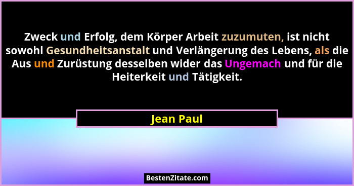 Zweck und Erfolg, dem Körper Arbeit zuzumuten, ist nicht sowohl Gesundheitsanstalt und Verlängerung des Lebens, als die Aus und Zurüstung... - Jean Paul