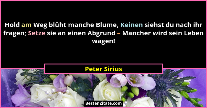 Hold am Weg blüht manche Blume, Keinen siehst du nach ihr fragen; Setze sie an einen Abgrund – Mancher wird sein Leben wagen!... - Peter Sirius