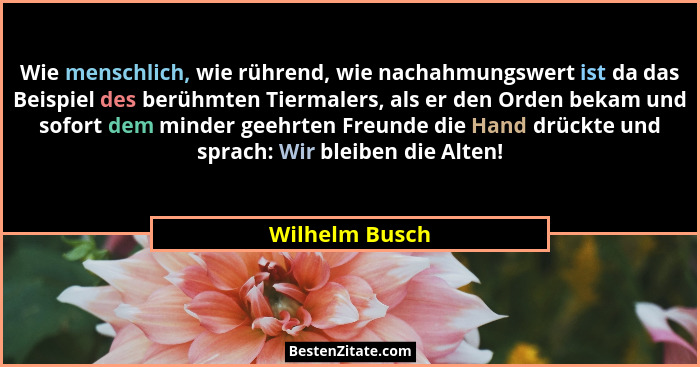 Wie menschlich, wie rührend, wie nachahmungswert ist da das Beispiel des berühmten Tiermalers, als er den Orden bekam und sofort dem m... - Wilhelm Busch