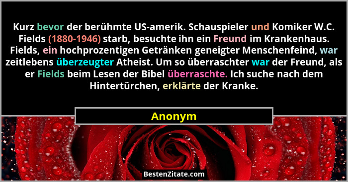 Kurz bevor der berühmte US-amerik. Schauspieler und Komiker W.C. Fields (1880-1946) starb, besuchte ihn ein Freund im Krankenhaus. Fields, ei... - Anonym