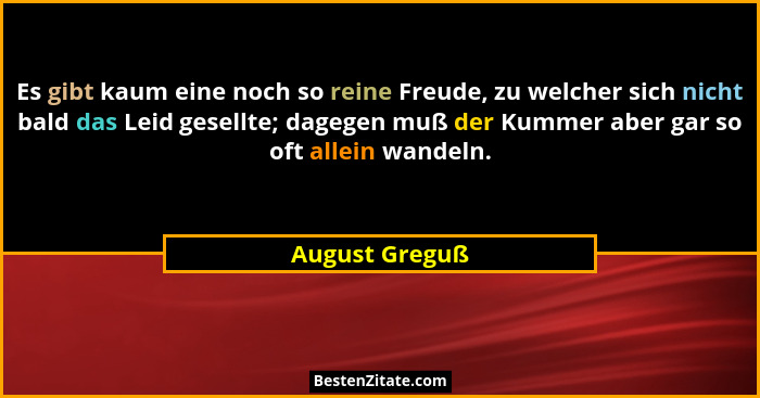 Es gibt kaum eine noch so reine Freude, zu welcher sich nicht bald das Leid gesellte; dagegen muß der Kummer aber gar so oft allein wa... - August Greguß