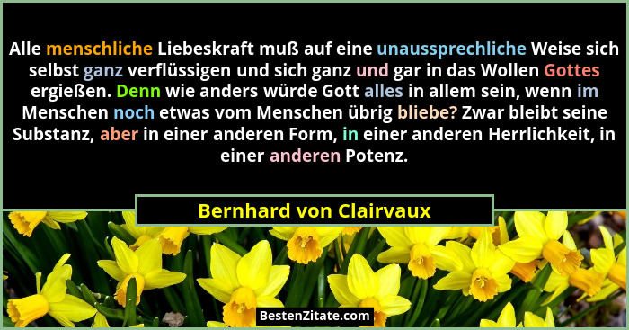 Alle menschliche Liebeskraft muß auf eine unaussprechliche Weise sich selbst ganz verflüssigen und sich ganz und gar in das W... - Bernhard von Clairvaux