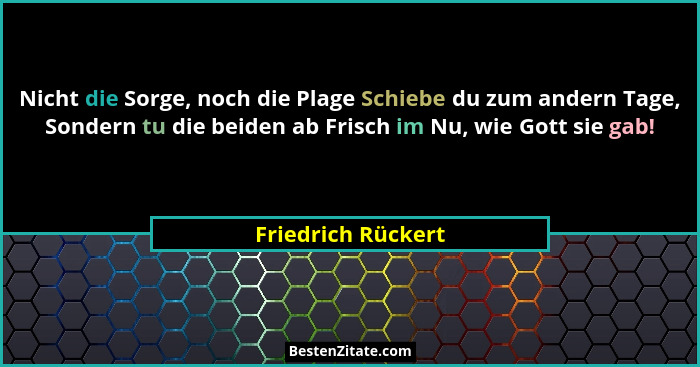Nicht die Sorge, noch die Plage Schiebe du zum andern Tage, Sondern tu die beiden ab Frisch im Nu, wie Gott sie gab!... - Friedrich Rückert