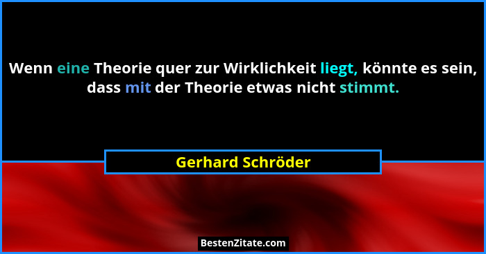 Wenn eine Theorie quer zur Wirklichkeit liegt, könnte es sein, dass mit der Theorie etwas nicht stimmt.... - Gerhard Schröder