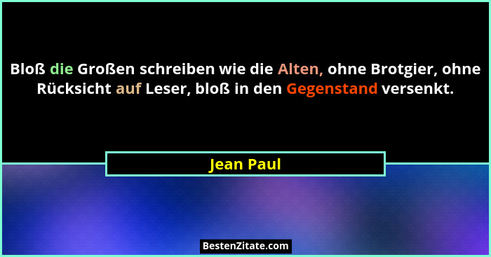 Bloß die Großen schreiben wie die Alten, ohne Brotgier, ohne Rücksicht auf Leser, bloß in den Gegenstand versenkt.... - Jean Paul