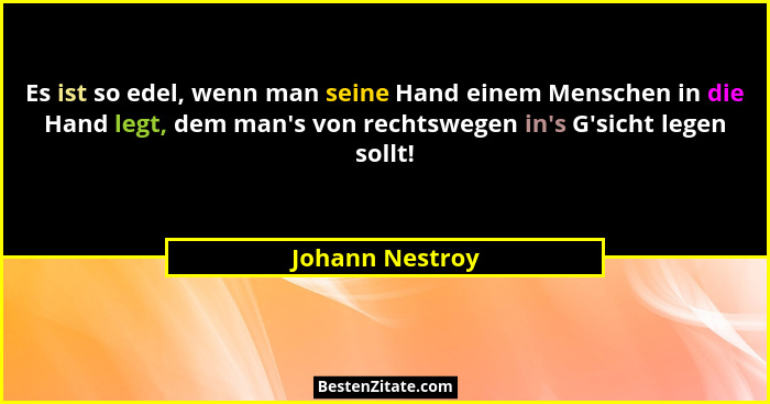 Es ist so edel, wenn man seine Hand einem Menschen in die Hand legt, dem man's von rechtswegen in's G'sicht legen sollt!... - Johann Nestroy