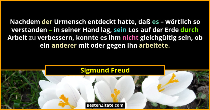 Nachdem der Urmensch entdeckt hatte, daß es – wörtlich so verstanden – in seiner Hand lag, sein Los auf der Erde durch Arbeit zu verbe... - Sigmund Freud