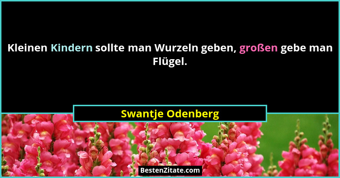 Kleinen Kindern sollte man Wurzeln geben, großen gebe man Flügel.... - Swantje Odenberg