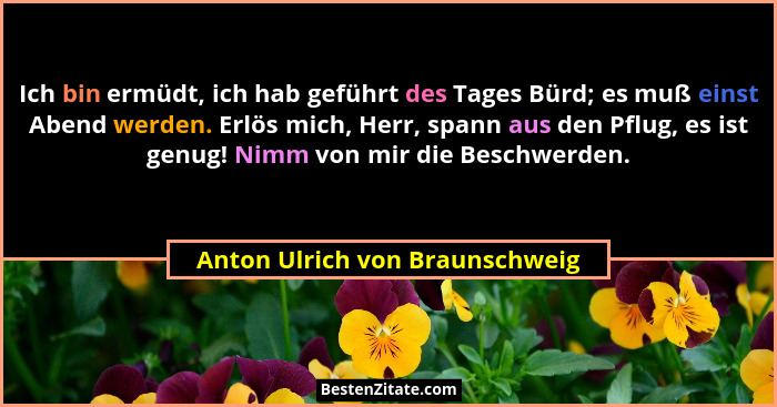 Ich bin ermüdt, ich hab geführt des Tages Bürd; es muß einst Abend werden. Erlös mich, Herr, spann aus den Pflug, es i... - Anton Ulrich von Braunschweig