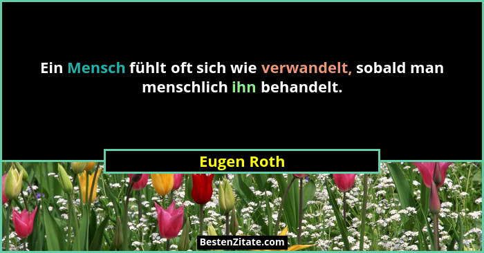 Ein Mensch fühlt oft sich wie verwandelt, sobald man menschlich ihn behandelt.... - Eugen Roth