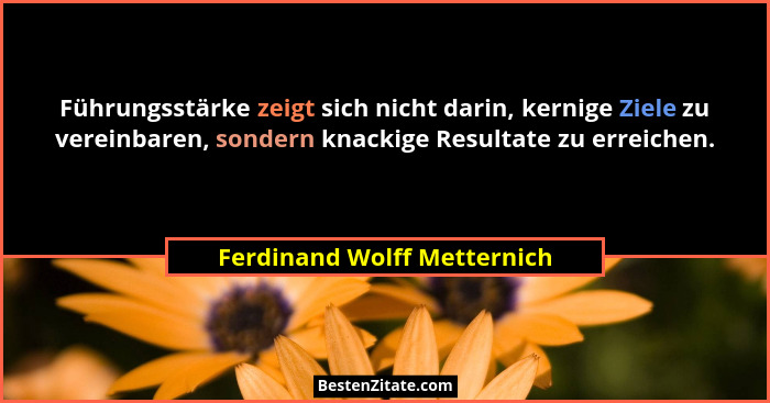 Führungsstärke zeigt sich nicht darin, kernige Ziele zu vereinbaren, sondern knackige Resultate zu erreichen.... - Ferdinand Wolff Metternich