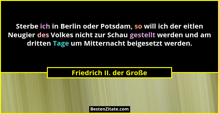 Sterbe ich in Berlin oder Potsdam, so will ich der eitlen Neugier des Volkes nicht zur Schau gestellt werden und am dritten... - Friedrich II. der Große
