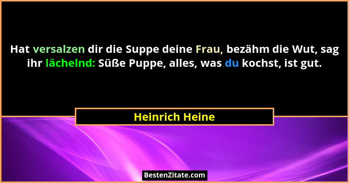 Hat versalzen dir die Suppe deine Frau, bezähm die Wut, sag ihr lächelnd: Süße Puppe, alles, was du kochst, ist gut.... - Heinrich Heine