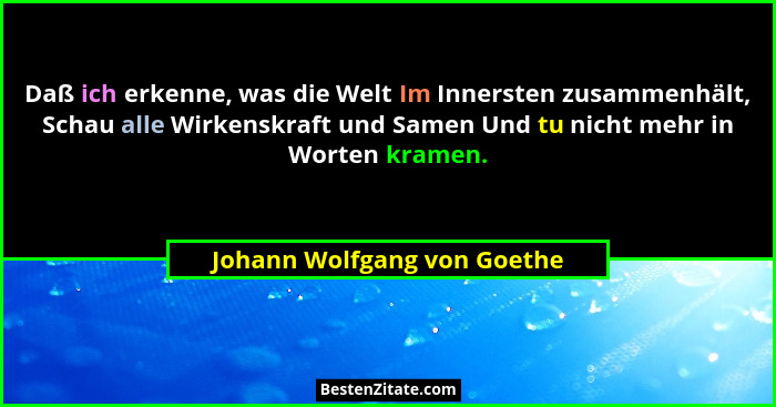 Daß ich erkenne, was die Welt Im Innersten zusammenhält, Schau alle Wirkenskraft und Samen Und tu nicht mehr in Worten kr... - Johann Wolfgang von Goethe
