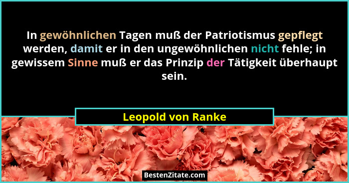 In gewöhnlichen Tagen muß der Patriotismus gepflegt werden, damit er in den ungewöhnlichen nicht fehle; in gewissem Sinne muß er d... - Leopold von Ranke