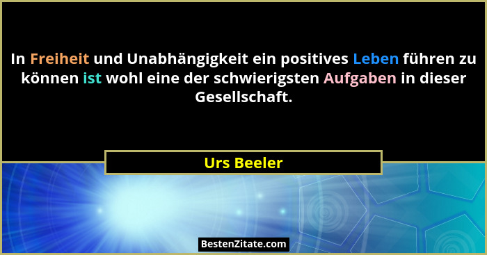 In Freiheit und Unabhängigkeit ein positives Leben führen zu können ist wohl eine der schwierigsten Aufgaben in dieser Gesellschaft.... - Urs Beeler