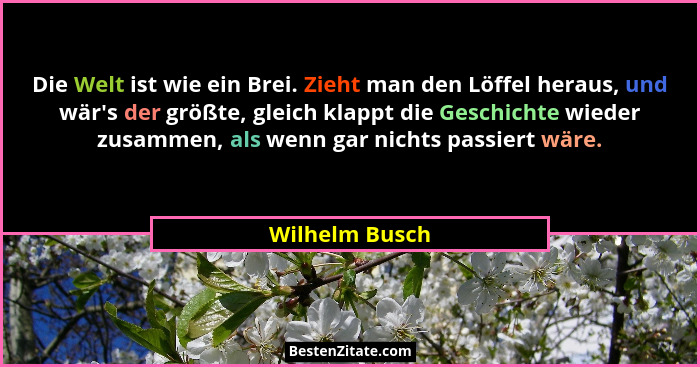 Die Welt ist wie ein Brei. Zieht man den Löffel heraus, und wär's der größte, gleich klappt die Geschichte wieder zusammen, als we... - Wilhelm Busch
